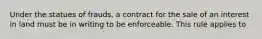 Under the statues of frauds, a contract for the sale of an interest in land must be in writing to be enforceable. This rule applies to