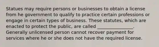 Statues may require persons or businesses to obtain a license from he government to qualify to practice certain professions or engage in certain types of business. These statutes, which are enacted to protect the public, are called ________________. Generally unlicensed person cannot recover payment for services where he or she does not have the required license.