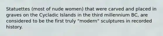 Statuettes (most of nude women) that were carved and placed in graves on the Cycladic Islands in the third millennium BC, are considered to be the first truly "modern" sculptures in recorded history.