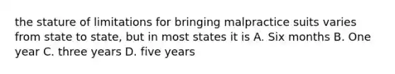 the stature of limitations for bringing malpractice suits varies from state to state, but in most states it is A. Six months B. One year C. three years D. five years