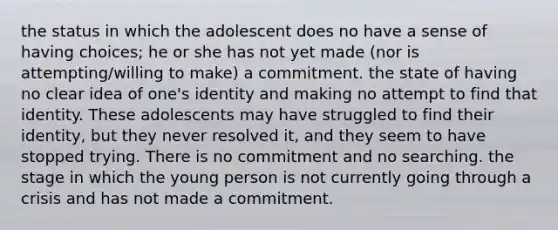 the status in which the adolescent does no have a sense of having choices; he or she has not yet made (nor is attempting/willing to make) a commitment. the state of having no clear idea of one's identity and making no attempt to find that identity. These adolescents may have struggled to find their identity, but they never resolved it, and they seem to have stopped trying. There is no commitment and no searching. the stage in which the young person is not currently going through a crisis and has not made a commitment.