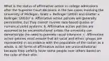 What is the status of affirmative action in college admissions after the Supreme Court decisions in the two cases involving the University of Michigan, Gratz v. Bollinger (2003) and Grutter v. Bollinger (2003)? a. Affirmative action policies are generally permissible, but they cannot involve race-based quotas or numerical point systems. b. Affirmative action policies are assumed to be unconstitutional unless the university can demonstrate the need to promote racial tolerance. c. Affirmative action policies must ensure that all racial and ethnic groups are represented in accordance with the population of the nation as a whole. d. All forms of affirmative action are unconstitutional because they unfairly favor some people over others based on the color of their skin.