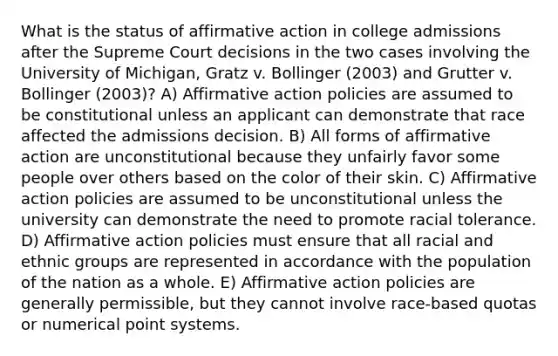 What is the status of affirmative action in college admissions after the Supreme Court decisions in the two cases involving the University of Michigan, Gratz v. Bollinger (2003) and Grutter v. Bollinger (2003)? A) Affirmative action policies are assumed to be constitutional unless an applicant can demonstrate that race affected the admissions decision. B) All forms of affirmative action are unconstitutional because they unfairly favor some people over others based on the color of their skin. C) Affirmative action policies are assumed to be unconstitutional unless the university can demonstrate the need to promote racial tolerance. D) Affirmative action policies must ensure that all racial and ethnic groups are represented in accordance with the population of the nation as a whole. E) Affirmative action policies are generally permissible, but they cannot involve race-based quotas or numerical point systems.