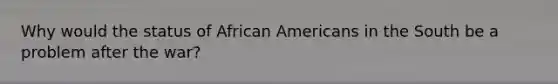 Why would the status of African Americans in the South be a problem after the war?