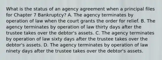 What is the status of an agency agreement when a principal files for Chapter 7 Bankruptcy? A. The agency terminates by operation of law when the court grants the order for relief. B. The agency terminates by operation of law thirty days after the trustee takes over the debtor's assets. C. The agency terminates by operation of law sixty days after the trustee takes over the debtor's assets. D. The agency terminates by operation of law ninety days after the trustee takes over the debtor's assets.