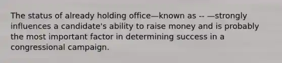 The status of already holding office—known as -- —strongly influences a candidate's ability to raise money and is probably the most important factor in determining success in a congressional campaign.