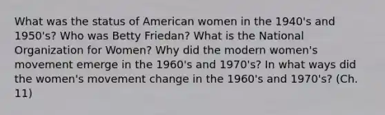 What was the status of American women in the 1940's and 1950's? Who was Betty Friedan? What is the National Organization for Women? Why did the modern women's movement emerge in the 1960's and 1970's? In what ways did the women's movement change in the 1960's and 1970's? (Ch. 11)