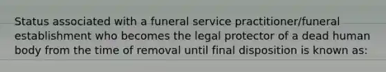 Status associated with a funeral service practitioner/funeral establishment who becomes the legal protector of a dead human body from the time of removal until final disposition is known as: