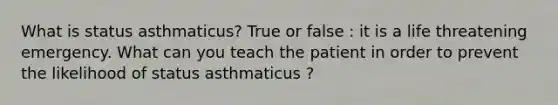 What is status asthmaticus? True or false : it is a life threatening emergency. What can you teach the patient in order to prevent the likelihood of status asthmaticus ?