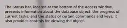 The Status bar, located at the bottom of the Access window, presents information about the database object, the progress of current tasks, and the status of certain commands and keys; it also provides controls for viewing the object.