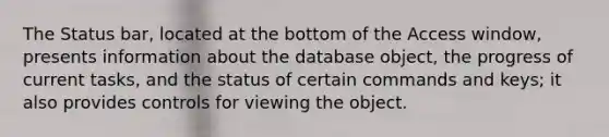 The Status bar, located at the bottom of the Access window, presents information about the database object, the progress of current tasks, and the status of certain commands and keys; it also provides controls for viewing the object.