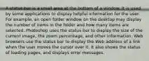 A status bar is a small area at the bottom of a window. It is used by some applications to display helpful information for the user. For example, an open folder window on the desktop may display the number of items in the folder and how many items are selected. Photoshop uses the status bar to display the size of the current image, the zoom percentage, and other information. Web browsers use the status bar to display the Web address of a link when the user moves the cursor over it. It also shows the status of loading pages, and displays error messages.