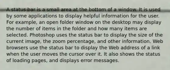 A status bar is a small area at the bottom of a window. It is used by some applications to display helpful information for the user. For example, an open folder window on the desktop may display the number of items in the folder and how many items are selected. Photoshop uses the status bar to display the size of the current image, the zoom percentage, and other information. Web browsers use the status bar to display the Web address of a link when the user moves the cursor over it. It also shows the status of loading pages, and displays error messages.