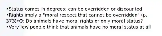 •Status comes in degrees; can be overridden or discounted •Rights imply a "moral respect that cannot be overridden" (p. 373)•Q: Do animals have moral rights or only moral status? •Very few people think that animals have no moral status at all