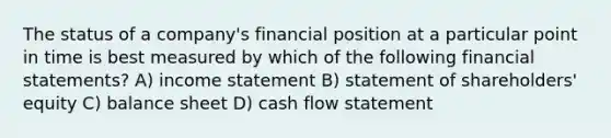 The status of a company's financial position at a particular point in time is best measured by which of the following financial statements? A) income statement B) statement of shareholders' equity C) balance sheet D) cash flow statement