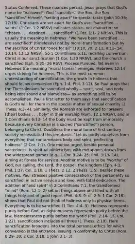 Status Conferred. These nuances persist. Jesus prays that God's name be "hallowed"; God "sanctifies" the Son, the Son "sanctifies" himself, "setting apart" to special tasks (John 10:36; 17:19). Christians are set apart for God's use: "sanctified . . . saints" (1 Cor. 1:2 NRSV) indicates status, not character; so "chosen . . . destined . . . sanctified" (1 Pet. 1:1- 2 NRSV). This is usually the meaning in Hebrews: "We have been sanctified . . . are sanctified" (timelessly) not by moral transformation but by the sacrifice of Christ "once for all" (10:10, 29; 2:11; 9:13- 14; 10:14; 13:12 NRSV). So 1 Corinthians 6:11, recalling conversion. Christ is our sanctification (1 Cor. 1:30 NRSV), and the church is sanctified (Eph. 5:25- 26 RSV). Process Pursued. Yet even in Hebrews the meaning "moral fitness" emerges. Hebrews 12:14 urges striving for holiness. This is the most common understanding of sanctification, the growth in holiness that should follow conversion (Eph. 1:4; Phil. 3:12). So Paul prays that the Thessalonians be sanctified wholly— spirit, soul, and body being kept sound and blameless— as something still to be accomplished. Paul's first letter to them says that sanctification is God's will for them in the special matter of sexual chastity (1 Thess. 4:3- 4). Similarly, the Romans are exhorted to "present [their] bodies . . . holy" in their worship (Rom. 12:1 NRSV); and in 1 Corinthians 6:13- 14 the body must be kept from immorality because every Christian is a sacred ("sanctified") person, belonging to Christ. Doubtless the moral tone of first-century society necessitated this emphasis. "Let us purify ourselves from everything that contaminates body and spirit, perfecting holiness" (2 Cor. 7:1). One motive urged, beside personal sacredness, is spiritual athleticism, with metaphors drawn from the widespread games (e.g., 1 Cor. 9:24- 25; Phil. 3:13- 14), aiming at fitness for service. Another motive is to be "worthy" of God, our calling, the Lord, the gospel, the kingdom (Eph. 4:1; Phil. 1:27; Col. 1:10; 1 Thess. 2:12; 2 Thess. 1:5). Beside these motives, Paul stresses positive consecration of the personality so sanctified, in active service and love, with total dedication. The addition of "and spirit" in 2 Corinthians 7:1, the transformed "mind" (Rom. 12:1- 2) set on things above and filled with all things holy and of good report (Phil. 4:8- 9; cf. 2:5; 1 Cor. 2:16), shows that Paul did not think of holiness only in physical terms. Everything is to be sanctified (1 Tim. 4:4- 5). Holiness represents purity before God, as righteousness represents purity before the law, blamelessness purity before the world (Phil. 2:14- 15; Col. 1:22); sanctification includes all three (1 Thess. 2:10). Here sanctification broadens into the total personal ethics for which conversion is the entrance, issuing in conformity to Christ (Rom. 8:29- 30; 2 Cor. 3:18; 1 John 3:1- 3).