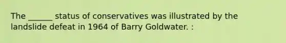 The ______ status of conservatives was illustrated by the landslide defeat in 1964 of Barry Goldwater. :