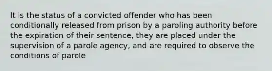 It is the status of a convicted offender who has been conditionally released from prison by a paroling authority before the expiration of their sentence, they are placed under the supervision of a parole agency, and are required to observe the conditions of parole