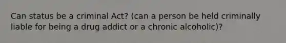 Can status be a criminal Act? (can a person be held criminally liable for being a drug addict or a chronic alcoholic)?