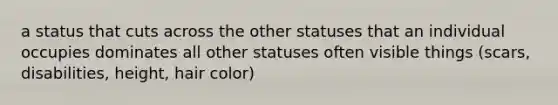 a status that cuts across the other statuses that an individual occupies dominates all other statuses often visible things (scars, disabilities, height, hair color)