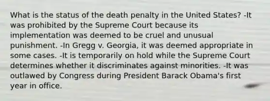 What is the status of the death penalty in the United States? -It was prohibited by the Supreme Court because its implementation was deemed to be cruel and unusual punishment. -In Gregg v. Georgia, it was deemed appropriate in some cases. -It is temporarily on hold while the Supreme Court determines whether it discriminates against minorities. -It was outlawed by Congress during President Barack Obama's first year in office.