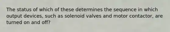 The status of which of these determines the sequence in which output devices, such as solenoid valves and motor contactor, are turned on and off?