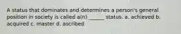 A status that dominates and determines a person's general position in society is called a(n) ______ status. a. achieved b. acquired c. master d. ascribed