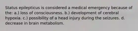 Status epilepticus is considered a medical emergency because of the: a.) loss of consciousness. b.) development of cerebral hypoxia. c.) possibility of a head injury during the seizures. d. decrease in brain metabolism.