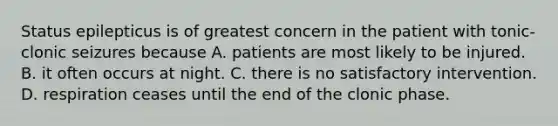 Status epilepticus is of greatest concern in the patient with tonic-clonic seizures because A. patients are most likely to be injured. B. it often occurs at night. C. there is no satisfactory intervention. D. respiration ceases until the end of the clonic phase.