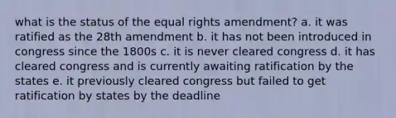 what is the status of the equal rights amendment? a. it was ratified as the 28th amendment b. it has not been introduced in congress since the 1800s c. it is never cleared congress d. it has cleared congress and is currently awaiting ratification by the states e. it previously cleared congress but failed to get ratification by states by the deadline