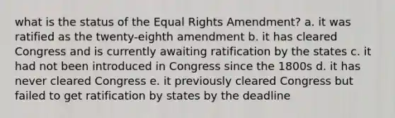 what is the status of the Equal Rights Amendment? a. it was ratified as the twenty-eighth amendment b. it has cleared Congress and is currently awaiting ratification by the states c. it had not been introduced in Congress since the 1800s d. it has never cleared Congress e. it previously cleared Congress but failed to get ratification by states by the deadline