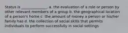 Status is ______________. a. the evaluation of a role or person by other relevant members of a group b. the geographical location of a person's home c. the amount of money a person or his/her family has d. the collection of social skills that permits individuals to perform successfully in social settings