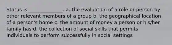 Status is ______________. a. the evaluation of a role or person by other relevant members of a group b. the geographical location of a person's home c. the amount of money a person or his/her family has d. the collection of social skills that permits individuals to perform successfully in social settings