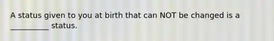 A status given to you at birth that can NOT be changed is a __________ status.