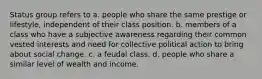 Status group refers to a. people who share the same prestige or lifestyle, independent of their class position. b. members of a class who have a subjective awareness regarding their common vested interests and need for collective political action to bring about social change. c. a feudal class. d. people who share a similar level of wealth and income.