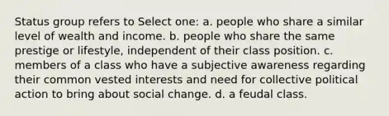 Status group refers to Select one: a. people who share a similar level of wealth and income. b. people who share the same prestige or lifestyle, independent of their class position. c. members of a class who have a subjective awareness regarding their common vested interests and need for collective political action to bring about social change. d. a feudal class.