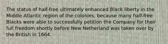 The status of half-free ultimately enhanced Black liberty in the Middle Atlantic region of the colonies, because many half-free Blacks were able to successfully petition the Company for their full freedom shortly before New Netherland was taken over by the British in 1664.