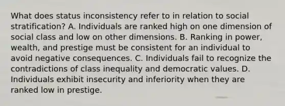 What does status inconsistency refer to in relation to social stratification? A. Individuals are ranked high on one dimension of social class and low on other dimensions. B. Ranking in power, wealth, and prestige must be consistent for an individual to avoid negative consequences. C. Individuals fail to recognize the contradictions of class inequality and democratic values. D. Individuals exhibit insecurity and inferiority when they are ranked low in prestige.