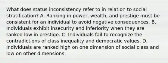 What does status inconsistency refer to in relation to social stratification? A. Ranking in power, wealth, and prestige must be consistent for an individual to avoid negative consequences. B. Individuals exhibit insecurity and inferiority when they are ranked low in prestige. C. Individuals fail to recognize the contradictions of class inequality and democratic values. D. Individuals are ranked high on one dimension of social class and low on other dimensions.