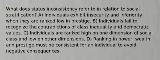 What does status inconsistency refer to in relation to social stratification? A) Individuals exhibit insecurity and inferiority when they are ranked low in prestige. B) Individuals fail to recognize the contradictions of class inequality and democratic values. C) Individuals are ranked high on one dimension of social class and low on other dimensions. D) Ranking in power, wealth, and prestige must be consistent for an individual to avoid negative consequences.