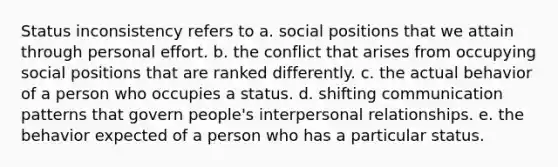 Status inconsistency refers to a. social positions that we attain through personal effort. b. the conflict that arises from occupying social positions that are ranked differently. c. the actual behavior of a person who occupies a status. d. shifting communication patterns that govern people's interpersonal relationships. e. the behavior expected of a person who has a particular status.