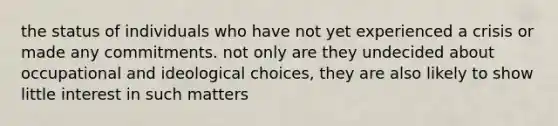 the status of individuals who have not yet experienced a crisis or made any commitments. not only are they undecided about occupational and ideological choices, they are also likely to show little interest in such matters