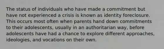 The status of individuals who have made a commitment but have not experienced a crisis is known as identity foreclosure. This occurs most often when parents hand down commitments to their adolescents, usually in an authoritarian way, before adolescents have had a chance to explore different approaches, ideologies, and vocations on their own.