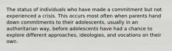 The status of individuals who have made a commitment but not experienced a crisis. This occurs most often when parents hand down commitments to their adolescents, usually in an authoritarian way, before adolescents have had a chance to explore different approaches, ideologies, and vocations on their own.