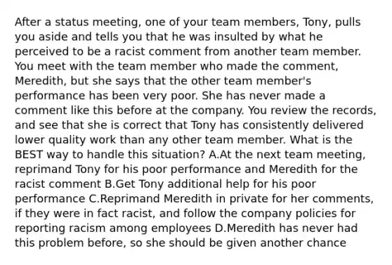 After a status meeting, one of your team members, Tony, pulls you aside and tells you that he was insulted by what he perceived to be a racist comment from another team member. You meet with the team member who made the comment, Meredith, but she says that the other team member's performance has been very poor. She has never made a comment like this before at the company. You review the records, and see that she is correct that Tony has consistently delivered lower quality work than any other team member. What is the BEST way to handle this situation? A.At the next team meeting, reprimand Tony for his poor performance and Meredith for the racist comment B.Get Tony additional help for his poor performance C.Reprimand Meredith in private for her comments, if they were in fact racist, and follow the company policies for reporting racism among employees D.Meredith has never had this problem before, so she should be given another chance