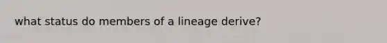 what status do members of a lineage derive?