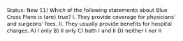 Status: New 11) Which of the following statements about Blue Cross Plans is (are) true? I. They provide coverage for physicians' and surgeons' fees. II. They usually provide benefits for hospital charges. A) I only B) II only C) both I and II D) neither I nor II