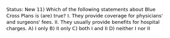 Status: New 11) Which of the following statements about Blue Cross Plans is (are) true? I. They provide coverage for physicians' and surgeons' fees. II. They usually provide benefits for hospital charges. A) I only B) II only C) both I and II D) neither I nor II