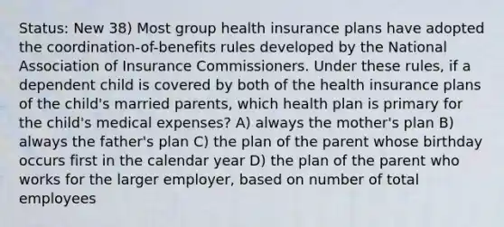 Status: New 38) Most group health insurance plans have adopted the coordination-of-benefits rules developed by the National Association of Insurance Commissioners. Under these rules, if a dependent child is covered by both of the health insurance plans of the child's married parents, which health plan is primary for the child's medical expenses? A) always the mother's plan B) always the father's plan C) the plan of the parent whose birthday occurs first in the calendar year D) the plan of the parent who works for the larger employer, based on number of total employees