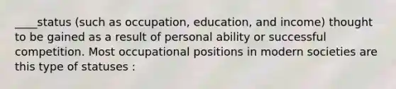 ____status (such as occupation, education, and income) thought to be gained as a result of personal ability or successful competition. Most occupational positions in modern societies are this type of statuses :